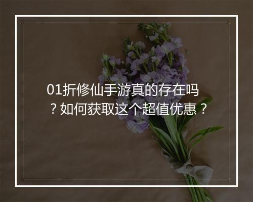 01折修仙手游真的存在吗?如何获取这个超值优惠?