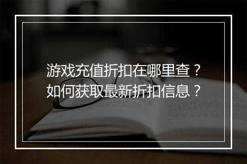 游戏充值折扣在哪里查?如何获取最新折扣信息?