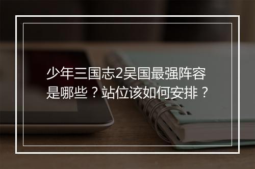 少年三国志2吴国最强阵容是哪些?站位该如何安排?