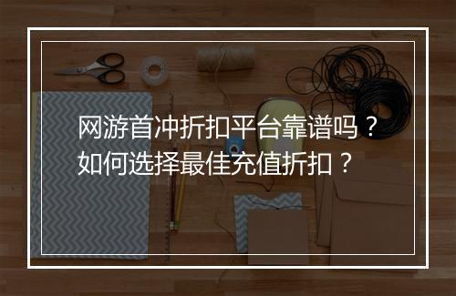 网游首冲折扣平台靠谱吗？如何选择最佳充值折扣？