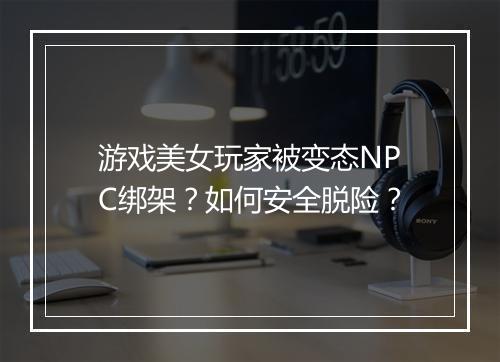 游戏美女玩家被变态NPC绑架？如何安全脱险？