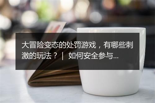 大冒险变态的处罚游戏,有哪些刺激的玩法?| 如何安全参与?