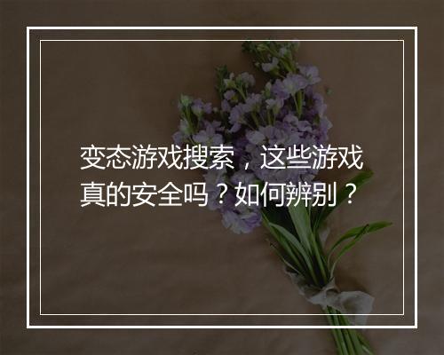 变态游戏搜索，这些游戏真的安全吗？如何辨别？