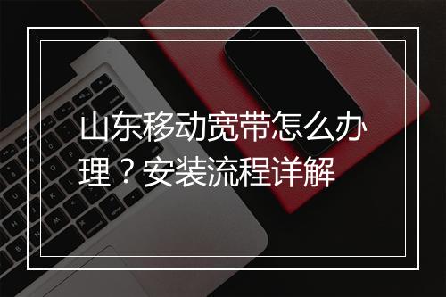 山东移动宽带怎么办理?安装流程详解