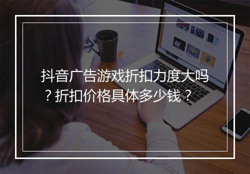 抖音广告游戏折扣力度大吗?折扣价格具体多少钱?