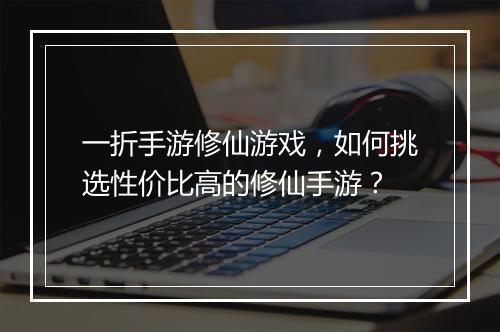 一折手游修仙游戏,如何挑选性价比高的修仙手游?