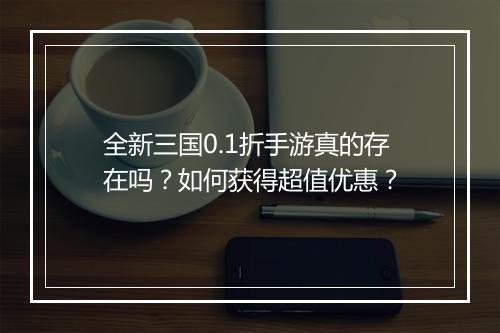 全新三国0.1折手游真的存在吗？如何获得超值优惠？