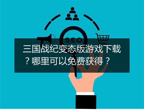三国战纪变态版游戏下载？哪里可以免费获得？
