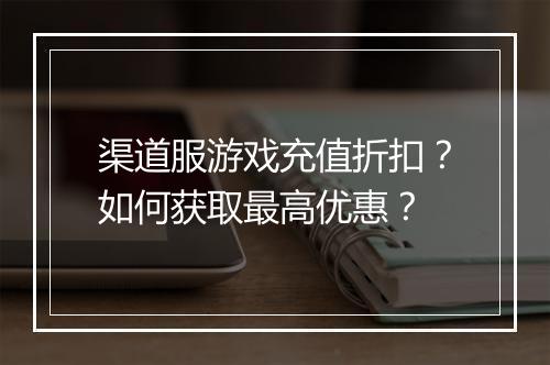 渠道服游戏充值折扣？如何获取最高优惠？