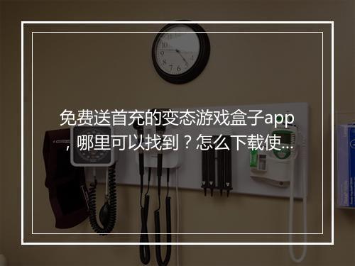 免费送首充的变态游戏盒子app，哪里可以找到？怎么下载使用？
