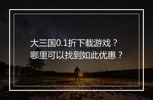 大三国0.1折下载游戏？哪里可以找到如此优惠？