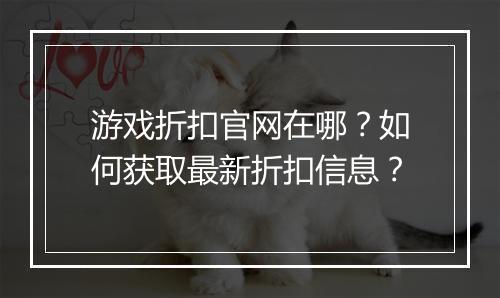 游戏折扣官网在哪？如何获取最新折扣信息？