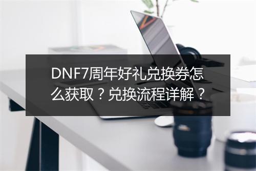 DNF7周年好礼兑换券怎么获取？兑换流程详解？