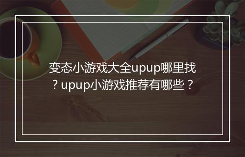 变态小游戏大全upup哪里找？upup小游戏推荐有哪些？