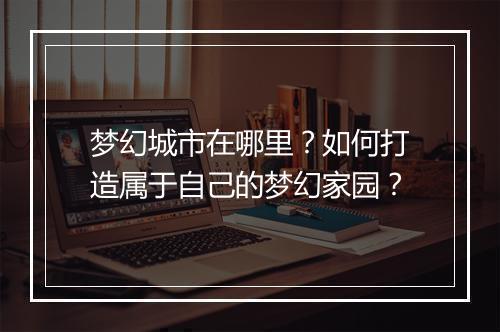 梦幻城市在哪里？如何打造属于自己的梦幻家园？