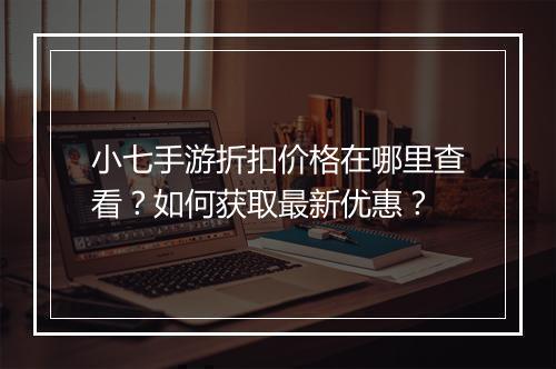 小七手游折扣价格在哪里查看？如何获取最新优惠？