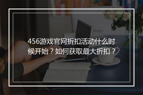 456游戏官网折扣活动什么时候开始?如何获取最大折扣?