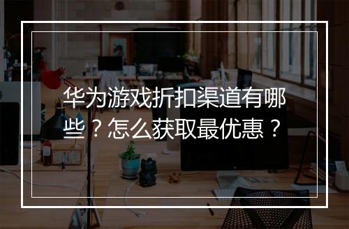 华为游戏折扣渠道有哪些？怎么获取最优惠？