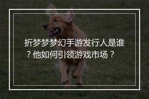 折梦梦梦幻手游发行人是谁？他如何引领游戏市场？
