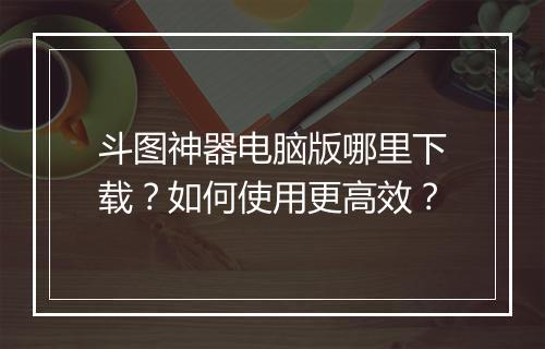 斗图神器电脑版哪里下载?如何使用更高效?