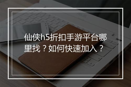 仙侠h5折扣手游平台哪里找？如何快速加入？