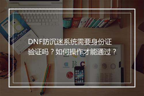 DNF防沉迷系统需要身份证验证吗？如何操作才能通过？