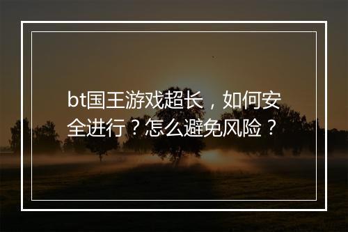 bt国王游戏超长,如何安全进行?怎么避免风险?