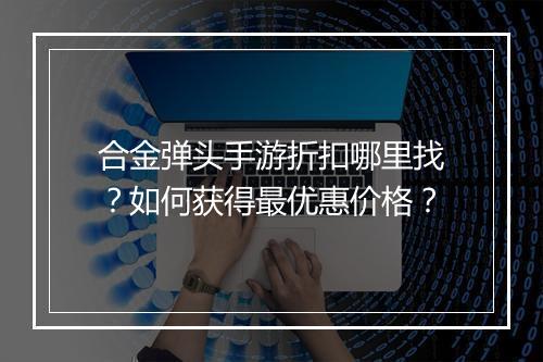合金弹头手游折扣哪里找?如何获得最优惠价格?