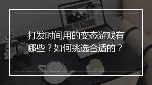 打发时间用的变态游戏有哪些?如何挑选合适的?