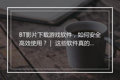 BT影片下载游戏软件，如何安全高效使用？｜ 这些软件真的安全吗？