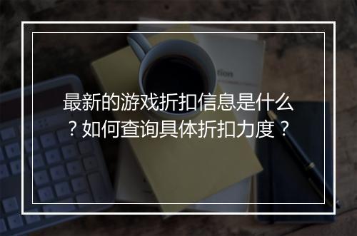 最新的游戏折扣信息是什么?如何查询具体折扣力度?