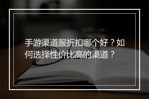 手游渠道服折扣哪个好？如何选择性价比高的渠道？