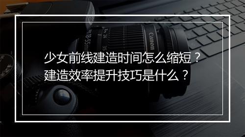少女前线建造时间怎么缩短?建造效率提升技巧是什么?