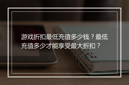 游戏折扣最低充值多少钱?最低充值多少才能享受最大折扣?