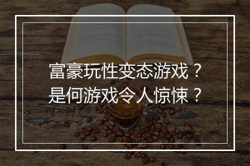 富豪玩性变态游戏？是何游戏令人惊悚？