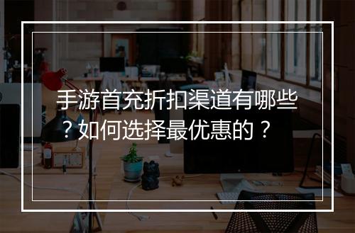 手游首充折扣渠道有哪些？如何选择最优惠的？