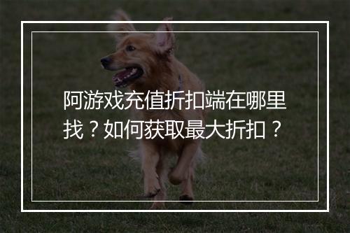 阿游戏充值折扣端在哪里找？如何获取最大折扣？