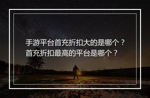 手游平台首充折扣大的是哪个？首充折扣最高的平台是哪个？