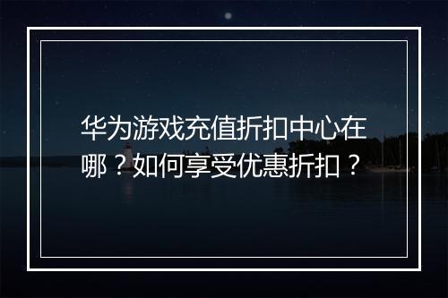 华为游戏充值折扣中心在哪?如何享受优惠折扣?