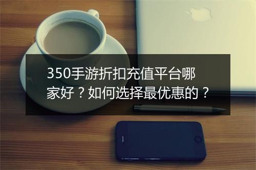 350手游折扣充值平台哪家好？如何选择最优惠的？