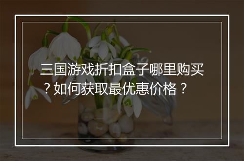 三国游戏折扣盒子哪里购买?如何获取最优惠价格?