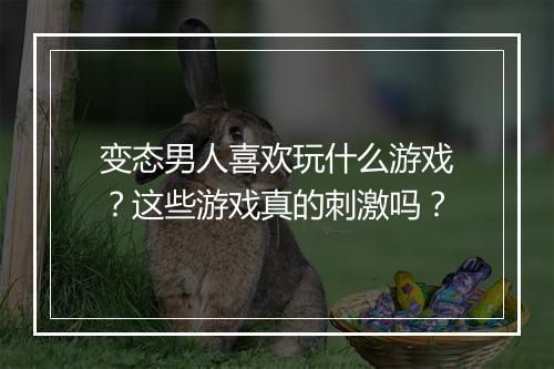 变态男人喜欢玩什么游戏？这些游戏真的刺激吗？
