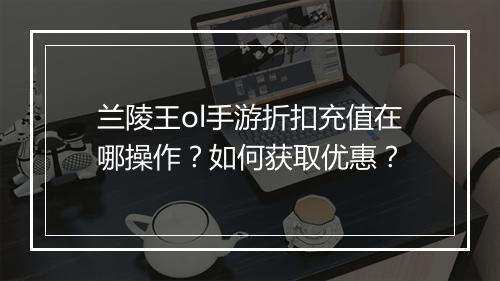 兰陵王ol手游折扣充值在哪操作？如何获取优惠？