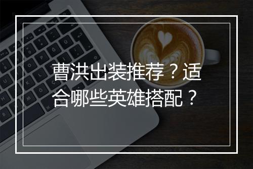 曹洪出装推荐？适合哪些英雄搭配？