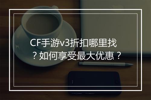 CF手游v3折扣哪里找？如何享受最大优惠？