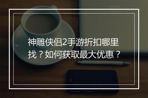 神雕侠侣2手游折扣哪里找？如何获取最大优惠？
