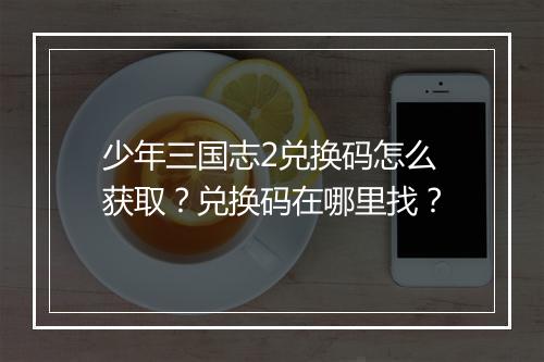 少年三国志2兑换码怎么获取？兑换码在哪里找？