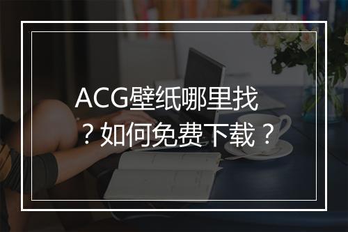 ACG壁纸哪里找?如何免费下载?
