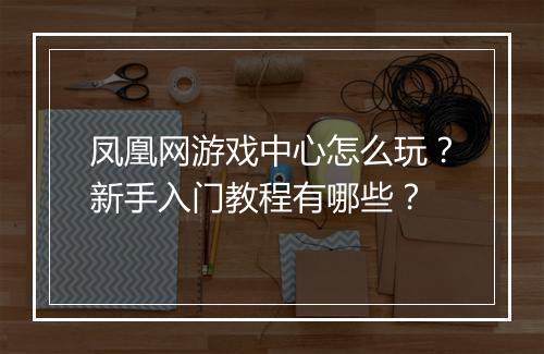 凤凰网游戏中心怎么玩？新手入门教程有哪些？
