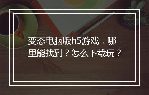 变态电脑版h5游戏,哪里能找到?怎么下载玩?